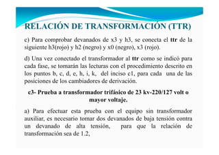 RELACIÓ DE TRA SFORMACIÓ (TTR)
c) Para comprobar devanados de x3 y h3, se conecta el ttr de la
siguiente h3(rojo) y h2 (negro) y x0 (negro), x3 (rojo).
d) Una vez conectado el transformador al ttr como se indicó para
cada fase, se tomarán las lecturas con el procedimiento descrito en
los puntos b, c, d, e, h, i, k, del inciso c1, para cada una de las
posiciones de los cambiadores de derivación.
c3- Prueba a transformador trifásico de 23 kv-220/127 volt o
mayor voltaje.
a) Para efectuar esta prueba con el equipo sin transformador
auxiliar, es necesario tomar dos devanados de baja tensión contra
un devanado de alta tensión, para que la relación de
transformación sea de 1.2,
 
