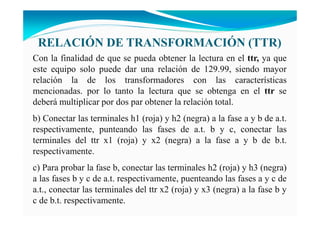 RELACIÓ DE TRA SFORMACIÓ (TTR)
Con la finalidad de que se pueda obtener la lectura en el ttr, ya que
este equipo solo puede dar una relación de 129.99, siendo mayor
relación la de los transformadores con las características
mencionadas. por lo tanto la lectura que se obtenga en el ttr se
deberá multiplicar por dos par obtener la relación total.
b) Conectar las terminales h1 (roja) y h2 (negra) a la fase a y b de a.t.
respectivamente, punteando las fases de a.t. b y c, conectar las
terminales del ttr x1 (roja) y x2 (negra) a la fase a y b de b.t.
respectivamente.
c) Para probar la fase b, conectar las terminales h2 (roja) y h3 (negra)
a las fases b y c de a.t. respectivamente, puenteando las fases a y c de
a.t., conectar las terminales del ttr x2 (roja) y x3 (negra) a la fase b y
c de b.t. respectivamente.
 