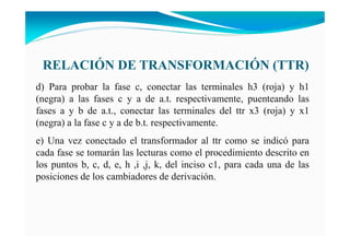 RELACIÓ DE TRA SFORMACIÓ (TTR)
d) Para probar la fase c, conectar las terminales h3 (roja) y h1
(negra) a las fases c y a de a.t. respectivamente, puenteando las
fases a y b de a.t., conectar las terminales del ttr x3 (roja) y x1
(negra) a la fase c y a de b.t. respectivamente.
e) Una vez conectado el transformador al ttr como se indicó para
cada fase se tomarán las lecturas como el procedimiento descrito en
los puntos b, c, d, e, h ,i ,j, k, del inciso c1, para cada una de las
posiciones de los cambiadores de derivación.
 