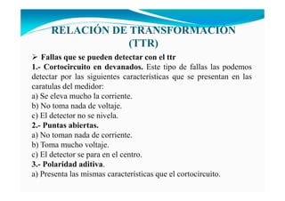 RELACIÓ DE TRA SFORMACIÓ
(TTR)
Fallas que se pueden detectar con el ttr
1.- Cortocircuito en devanados. Este tipo de fallas las podemos
detectar por las siguientes características que se presentan en las
caratulas del medidor:
a) Se eleva mucho la corriente.
b) No toma nada de voltaje.
c) El detector no se nivela.
2.- Puntas abiertas.
a) No toman nada de corriente.
b) Toma mucho voltaje.
c) El detector se para en el centro.
3.- Polaridad aditiva.
a) Presenta las mismas características que el cortocircuito.
 