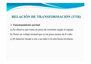 RELACIÓ DE TRA SFORMACIÓ (TTR)
Funcionamiento normal
a) Se observa que toma un poco de corriente según el equipo.
b) Toma un voltaje normal que es un poco menos de 8 volts.
c) El detector tiende a irse a un lado ó al otro hasta nivelarse.
 