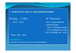 • EFICIE CIA DE U TRA SFORMADOR
Ƞ=kVA x 100% Ƞ= Eficiencia
kVA + Wtot Kva= Capacidad del
transformador
Wtot= Pérdidas totales
Wc= Pérdidas de carga
Wfe= Pérdidas de vacío
Wtot= Wc + Wfe
Actividad 2:
Calcular la eficiencia de un transformador.
 