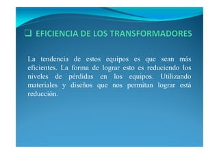 La tendencia de estos equipos es que sean más
eficientes. La forma de lograr esto es reduciendo los
niveles de pérdidas en los equipos. Utilizando
materiales y diseños que nos permitan lograr está
reducción.
 