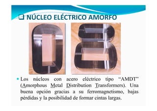 NÚCLEO ELÉCTRICO AMORFO
Los núcleos con acero eléctrico tipo “AMDT”
(Amorphous Metal Distribution Transformers). Una
buena opción gracias a su ferromagnetismo, bajas
pérdidas y la posibilidad de formar cintas largas.
 