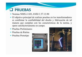 PRUEBAS
Normas NMX-J-169, ANSI C.57.12.90
El objetivo principal de realizar pruebas en los transformadores
es confirmar la confiabilidad del diseño y fabricación de tal
manera que cumplan con las características de la norma, y
opere satisfactoriamente en campo.
Pruebas Preliminares
Pruebas de Rutina
Pruebas Prototipo
 
