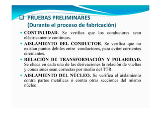 PRUEBAS PRELIMINARES
(Durante el proceso de fabricación)
CO TI UIDAD. Se verifica que los conductores sean
eléctricamente continuos.
AISLAMIE TO DEL CO DUCTOR. Se verifica que no
existan puntos débiles entre conductores, para evitar corrientes
circulantes.
RELACIÓ DE TRA SFORMACIÓ Y POLARIDAD.
Se checa en cada una de las derivaciones la relación de vueltas
y conexiones sean correctas por medio del TTR.
AISLAMIE TO DEL ÚCLEO. Se verifica el aislamiento
contra partes metálicas ó contra otras secciones del mismo
núcleo.
 