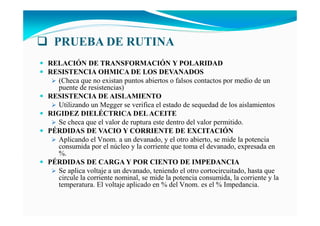 PRUEBA DE RUTI A
RELACIÓ DE TRA SFORMACIÓ Y POLARIDAD
RESISTE CIA OHMICA DE LOS DEVA ADOS
(Checa que no existan puntos abiertos o falsos contactos por medio de un
puente de resistencias)
RESISTE CIA DE AISLAMIE TO
Utilizando un Megger se verifica el estado de sequedad de los aislamientos
RIGIDEZ DIELÉCTRICA DELACEITE
Se checa que el valor de ruptura este dentro del valor permitido.
PÉRDIDAS DE VACIO Y CORRIE TE DE EXCITACIÓ
Aplicando el Vnom. a un devanado, y el otro abierto, se mide la potencia
consumida por el núcleo y la corriente que toma el devanado, expresada en
%.
PÉRDIDAS DE CARGA Y POR CIE TO DE IMPEDA CIA
Se aplica voltaje a un devanado, teniendo el otro cortocircuitado, hasta que
circule la corriente nominal, se mide la potencia consumida, la corriente y la
temperatura. El voltaje aplicado en % del Vnom. es el % Impedancia.
 