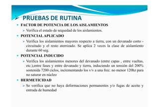 PRUEBAS DE RUTINA
FACTOR DE POTE CIA DE LOS AISLAMIE TOS
Verifica el estado de sequedad de los aislamientos.
POTE CIALAPLICADO
Verifica los aislamientos mayores respecto a tierra, con un devanado corto -
circuitado y el resto aterrizado. Se aplica 2 veces la clase de aislamiento
durante 60 seg.
POTE CIAL I DUCIDO
Verifica los aislamientos menores del devanado (entre capas , entre vueltas,
etc.),entre fases y entre devanado y tierra, induciendo un tensión del 200%
sostenida 7200 ciclos, incrementando los v/v a una frec. no menor 120hz para
no saturar en núcleo
HERMETICIDAD
Se verifica que no haya deformaciones permanentes y/o fugas de aceite y
entrada de humedad
 