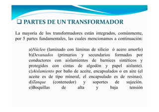 La mayoría de los transformadores están integrados, comúnmente,
por 5 partes fundamentales, las cuales mencionamos a continuación:
a) úcleo (laminado con láminas de silicio ó acero amorfo)
b)Devanados (primarios y secundarios formados por
conductores con aislamientos de barnices sintéticos y
protegidos con cintas de algodón y papel aislante).
c)Aislamiento por baño de aceite, encapsulados o en aire (el
aceite es de tipo mineral, el encapsulado es de resinas).
d)Tanque (contenedor) y soportes de sujeción.
e)Boquillas de alta y baja tensión
PARTES DE UN TRANSFORMADOR
 