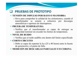 PRUEBAS DE PROTOTIPO
TE SIÓ DE IMPULSO POR RAYO O MA IOBRA
Sirve para comprobar la calidad de los aislamientos, cuando el
transformador se somete a esfuerzos por descargas
atmosféricas o apertura de interruptores.
PRUEBA DE TEMPERATURA
Verifica que el transformador es capaz de entregar su
capacidad nominal sin exceder los limites de temperatura.
IVEL DE RUIDO
Verifica que el ruido audible este dentro del limite especificado
CORTO CIRCUITO
Debe se capaz de soportar la Icc (25 a 40 Inom) entre la fuente
de generación y el punto de falla.
MEDICIÓ DE DESCARGAS PARCIALES Y/O CORO A
 