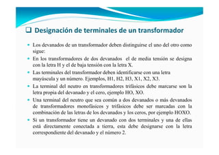 Designación de terminales de un transformador
Los devanados de un transformador deben distinguirse el uno del otro como
sigue:
En los transformadores de dos devanados el de media tensión se designa
con la letra H y el de baja tensión con la letra X.
Las terminales del transformador deben identificarse con una letra
mayúscula y un número. Ejemplos, H1, H2, H3, X1, X2, X3.
La terminal del neutro en transformadores trifásicos debe marcarse son la
letra propia del devanado y el cero, ejemplo HO, XO.
Una terminal del neutro que sea común a dos devanados o más devanados
de transformadores monofásicos y trifásicos debe ser marcadas con la
combinación de las letras de los devanados y los ceros, por ejemplo HOXO.
Si un transformador tiene un devanado con dos terminales y una de ellas
está directamente conectada a tierra, esta debe designarse con la letra
correspondiente del devanado y el número 2.
 