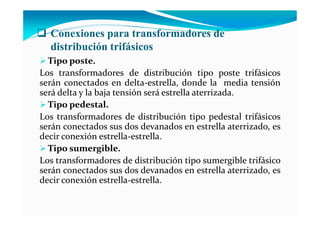 Conexiones para transformadores de
distribución trifásicos
Tipo poste.
Los transformadores de distribución tipo poste trifásicos
serán conectados en delta-estrella, donde la media tensión
será delta y la baja tensión será estrella aterrizada.
Tipo pedestal.
Los transformadores de distribución tipo pedestal trifásicos
serán conectados sus dos devanados en estrella aterrizado, es
decir conexión estrella-estrella.
Tipo sumergible.
Los transformadores de distribución tipo sumergible trifásico
serán conectados sus dos devanados en estrella aterrizado, es
decir conexión estrella-estrella.
 