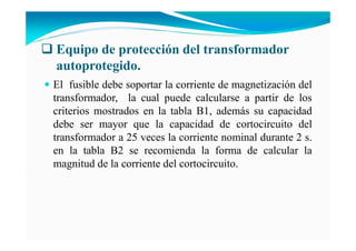 Equipo de protección del transformador
autoprotegido.
El fusible debe soportar la corriente de magnetización del
transformador, la cual puede calcularse a partir de los
criterios mostrados en la tabla B1, además su capacidad
debe ser mayor que la capacidad de cortocircuito del
transformador a 25 veces la corriente nominal durante 2 s.
en la tabla B2 se recomienda la forma de calcular la
magnitud de la corriente del cortocircuito.
 