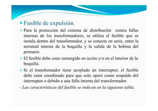 Fusible de expulsión.
Para la protección del sistema de distribución contra fallas
internas de los transformadores, se utiliza el fusible que se
instala dentro del transformador, y se conecta en serie, entre la
terminal interna de la boquilla y la salida de la bobina del
primario.
El fusible debe estar sumergido en aceite y/o en el interior de la
boquilla.
Si el transformador tiene acoplado un interruptor, el fusible
debe estar coordinado para que solo opere como respaldo del
interruptor o debido a una falla interna del transformador.
- Las características del fusible se indican en la siguiente tabla.
 