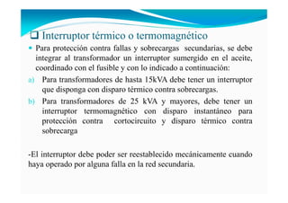 Interruptor térmico o termomagnético
Para protección contra fallas y sobrecargas secundarias, se debe
integrar al transformador un interruptor sumergido en el aceite,
coordinado con el fusible y con lo indicado a continuación:
a) Para transformadores de hasta 15kVA debe tener un interruptor
que disponga con disparo térmico contra sobrecargas.
b) Para transformadores de 25 kVA y mayores, debe tener un
interruptor termomagnético con disparo instantáneo para
protección contra cortocircuito y disparo térmico contra
sobrecarga
-El interruptor debe poder ser reestablecido mecánicamente cuando
haya operado por alguna falla en la red secundaria.
 