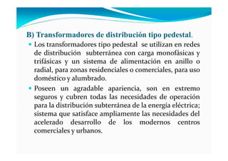 B) Transformadores de distribución tipo pedestal.
Los transformadores tipo pedestal se utilizan en redes
de distribución subterránea con carga monofásicas y
trifásicas y un sistema de alimentación en anillo o
radial, para zonas residenciales o comerciales, para uso
doméstico y alumbrado.
Poseen un agradable apariencia, son en extremo
seguros y cubren todas las necesidades de operación
para la distribución subterránea de la energía eléctrica;
sistema que satisface ampliamente las necesidades del
acelerado desarrollo de los modernos centros
comerciales y urbanos.
 
