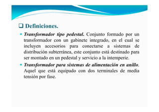 Definiciones.
Transformador tipo pedestal. Conjunto formado por un
transformador con un gabinete integrado, en el cual se
incluyen accesorios para conectarse a sistemas de
distribución subterránea, este conjunto está destinado para
ser montado en un pedestal y servicio a la intemperie.
Transformador para sistemas de alimentación en anillo.
Aquel que está equipado con dos terminales de media
tensión por fase.
 