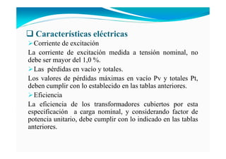 Características eléctricas
Corriente de excitación
La corriente de excitación medida a tensión nominal, no
debe ser mayor del 1,0 %.
Las pérdidas en vacío y totales.
Los valores de pérdidas máximas en vacío Pv y totales Pt,
deben cumplir con lo establecido en las tablas anteriores.
Eficiencia
La eficiencia de los transformadores cubiertos por esta
especificación a carga nominal, y considerando factor de
potencia unitario, debe cumplir con lo indicado en las tablas
anteriores.
 
