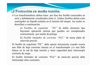 Protección en media tensión.
Los transformadores deben tener por fase dos fusible conectados en
serie y debidamente coordinados entre sí. Ambos fusibles deben estar
sumergidos en líquido aislante en el interior del tanque los cuales se
describen a continuación.
a) Fusibles de expulsión “FE” de doble elemento tipo
bayoneta operación interna que pueden ser reemplazados
exteriormente por medio de pértiga.
b) Fusible limitador de corriente “FLC” de arena plata de
intervalo parcial.
El fusible de expulsión “FE” debe operar únicamente cuando ocurra
una falla de baja corriente interna en el transformador y/o una falla
franca en la red de baja tensión y tener capacidad para interrumpir
corriente de carga.
El fusible limitador de corriente “FLC” de intervalo parcial debe
interrumpir altas corrientes.
 