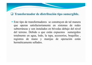 Transformador de distribución tipo sumergible.
Este tipo de transformadores se construyen de tal manera
que operan satisfactoriamente en sistemas de redes
subterráneas y son instalados en bóvedas debajo del nivel
del terreno. Debido a que están expuestos sumergidos
totalmente en agua, lodo, la tapa, accesorios, boquillas ,
registros de mano y manijas de operación están
herméticamente sellados.
 