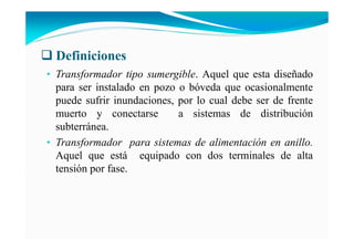 Definiciones
• Transformador tipo sumergible. Aquel que esta diseñado
para ser instalado en pozo o bóveda que ocasionalmente
puede sufrir inundaciones, por lo cual debe ser de frente
muerto y conectarse a sistemas de distribución
subterránea.
• Transformador para sistemas de alimentación en anillo.
Aquel que está equipado con dos terminales de alta
tensión por fase.
 