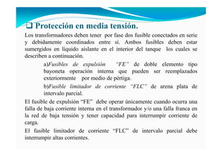 Protección en media tensión.
Los transformadores deben tener por fase dos fusible conectados en serie
y debidamente coordinados entre sí. Ambos fusibles deben estar
sumergidos en líquido aislante en el interior del tanque los cuales se
describen a continuación.
a)Fusibles de expulsión “FE” de doble elemento tipo
bayoneta operación interna que pueden ser reemplazados
exteriormente por medio de pértiga.
b)Fusible limitador de corriente “FLC” de arena plata de
intervalo parcial.
El fusible de expulsión “FE” debe operar únicamente cuando ocurra una
falla de baja corriente interna en el transformador y/o una falla franca en
la red de baja tensión y tener capacidad para interrumpir corriente de
carga.
El fusible limitador de corriente “FLC” de intervalo parcial debe
interrumpir altas corrientes.
 