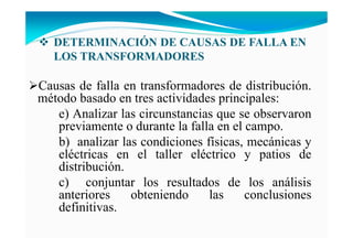 DETERMI ACIÓ DE CAUSAS DE FALLA E
LOS TRA SFORMADORES
Causas de falla en transformadores de distribución.
método basado en tres actividades principales:
e) Analizar las circunstancias que se observaron
previamente o durante la falla en el campo.
b) analizar las condiciones físicas, mecánicas y
eléctricas en el taller eléctrico y patios de
distribución.
c) conjuntar los resultados de los análisis
anteriores obteniendo las conclusiones
definitivas.
 