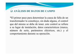 A ÁLISIS DE DATOS DE CAMPO
*El primer paso para determinar la causa de falla de un
transformador lo constituye, sin duda alguna, el control
que del mismo se debe de tener. este control se refiere
a su lugar de instalación, datos característicos (marca,
número de serie, parámetros eléctricos, etc.) y el
comportamiento durante su operación.
 