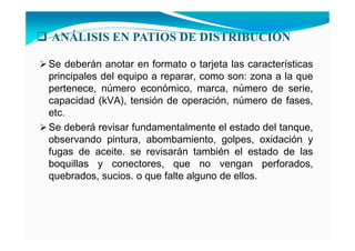 A ÁLISIS E PATIOS DE DISTRIBUCIÓ
Se deberán anotar en formato o tarjeta las características
principales del equipo a reparar, como son: zona a la que
pertenece, número económico, marca, número de serie,
capacidad (kVA), tensión de operación, número de fases,
etc.
Se deberá revisar fundamentalmente el estado del tanque,
observando pintura, abombamiento, golpes, oxidación y
fugas de aceite. se revisarán también el estado de las
boquillas y conectores, que no vengan perforados,
quebrados, sucios. o que falte alguno de ellos.
 