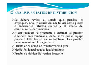 A ALISIS E PATIOS DE DISTRIBUCIÓ
Se deberá revisar el estado que guardan los
empaques, nivel y estado del aceite, así como puntas
o conexiones internas sueltas y el estado del
cambiador de derivaciones.
A continuación se procederá a efectuar las pruebas
eléctricas para verificar el daño. salvo que el equipo
presente falla franca en su totalidad. Las pruebas
mencionadas son las siguientes
Prueba de relación de transformación (ttr)
Medición de resistencia de aislamiento
Prueba de rigidez dieléctrica de aceite
 