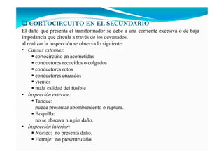 CORTOCIRCUITO EN EL SECUNDARIO
El daño que presenta el transformador se debe a una corriente excesiva o de baja
impedancia que circula a través de los devanados.
al realizar la inspección se observa lo siguiente:
• Causas externas:
cortocircuito en acometidas
conductores recocidos o colgados
conductores rotos
conductores cruzados
vientos
mala calidad del fusible
• Inspección exterior:
Tanque:
puede presentar abombamiento o ruptura.
Boquilla:
no se observa ningún daño.
• Inspección interior:
Núcleo: no presenta daño.
Herraje: no presente daño.
 
