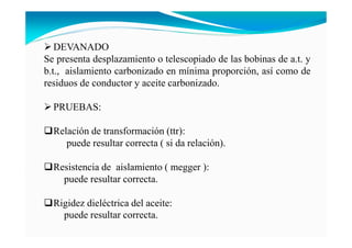 DEVANADO
Se presenta desplazamiento o telescopiado de las bobinas de a.t. y
b.t., aislamiento carbonizado en mínima proporción, así como de
residuos de conductor y aceite carbonizado.
PRUEBAS:
Relación de transformación (ttr):
puede resultar correcta ( si da relación).
Resistencia de aislamiento ( megger ):
puede resultar correcta.
Rigidez dieléctrica del aceite:
puede resultar correcta.
 