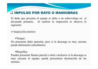 IMPULSO POR RAYO O MANIOBRAS
El daño que presenta el equipo se debe a un sobrevoltaje en el
devanado primario. Al realizar la inspección se observa lo
siguiente:
Inspección exterior:
Tanque:
No presentan daño aparente, pero si la descarga es muy cercana
puede deformarlo (abombarlo).
Boquillas:
Pueden presentar flameo parcial o total e inclusive si la descarga es
muy cercana al equipo, puede presentarse destrucción de las
mismas.
 