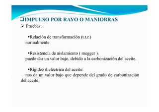IMPULSO POR RAYO O MA IOBRAS
Pruebas:
Relación de transformación (t.t.r.)
normalmente
Resistencia de aislamiento ( megger ).
puede dar un valor bajo, debido a la carbonización del aceite.
Rigidez dieléctrica del aceite:
nos da un valor bajo que depende del grado de carbonización
del aceite
 