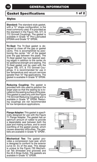 12 GENERAL INFORMATION 
Gasket Specifications 1 of 2 
Styles 
Standard: The standard style gasket, 
with a “C” shape configuration, is the 
most commonly used. It is provided as 
the standard in the Figure 705, 577,  
772 Grinnell Couplings. The gasket is 
available in Grade “A” Pre-Lubricated 
EPDMA and Grade “E” EPDM. 
Tri-Seal: The Tri-Seal gasket is de-signed 
to close off the gap or gasket 
cavity. This is accomplished by posi-tioning 
the center “rib” of the gasket 
over the gap between the pipes. The 
Tri-Seal gasket has two tapered seal-ing 
edges in addition to the center rib 
for additional strength and sealing. The 
Tri-Seal gasket can be used with the 
Figure 705, 577,  772 Grinnell Cou-plings. 
It is recommended for use in 
low temperature and vacuum services 
(greater than 10” Hg) applications. The 
gasket is available in Grade “E” EPDM. 
Reducing Coupling: The gasket is 
provided with ribs used to position the 
larger pipe so that the sealing lip is lo-cated 
on the sealing surface of the pipe. 
This gasket is used only with the Figure 
716 Grinnell Reducing Coupling and is 
available in Grade “E” EPDM. Reduc-ing 
couplings are not recommended 
for low temperature applications. 
Flange Adapter: This gasket is specif-ically 
designed for use with the Figure 
71 Flange Adapter. The gasket has an 
optimum amount of rubber to provide 
a dependable seal between both the 
pipe and mating surface, and to avoid 
overfilling of the gasket pocket, which 
causes assembly difficulties. The gas-kets 
are available in Grade “E” EPDM . 
Mechanical Tee: The gasket pro-vides 
a compression type seal, which 
is designed to conform to the exterior 
curve (O. D.) of the pipe. This design 
is unique to the Figure 730 Mechani-cal 
Tee (threaded and grooved) and 
the 40-5 Strap Outlet. The gaskets are 
available in Grade “E” EPDM. 
 