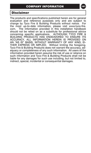 COMPANY INFORMATION 141 
Disclaimer 
The products and specifications published herein are for general 
evaluation and reference purposes only and are subject to 
change by Tyco Fire  Building Products without notice. For 
the most up-to-date information, please visit www.tyco-fire. 
com. The information provided in this installation handbook 
should not be relied on as a substitute for professional advice 
concerning specific applications. ALTHOUGH TYCO FIRE  
BUILDING PRODUCTS HAS ENDEAVORED TO ENSURE ITS 
ACCURACY, ALL INFORMATION HEREIN IS PROVIDED ON 
AN “AS IS” BASIS, WITHOUT WARRANTY OF ANY KIND, EI-THER 
EXPRESS OR IMPLIED. Without limiting the foregoing, 
Tyco Fire  Building Products does not warrant the accuracy, ad-equacy 
or completeness of any such information. All users of the 
information provided herein assume the risk of use or reliance on 
such information and Tyco Fire  Building Products shall not be 
liable for any damages for such use including, but not limited to, 
indirect, special, incidental or consequential damages. 
 