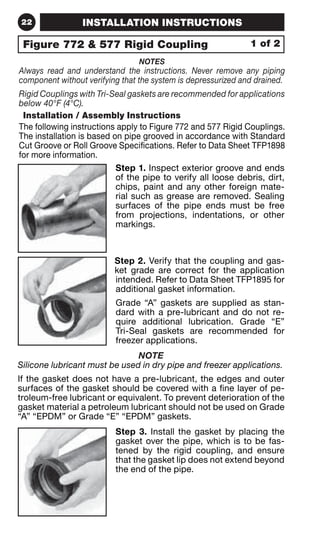 22 INSTALLATION INSTRUCTIONS 
Figure 772  577 Rigid Coupling 
NOTES 
1 of 2 
Always read and understand the instructions. Never remove any piping 
component without verifying that the system is depressurized and drained. 
Rigid Couplings with Tri-Seal gaskets are recommended for applications 
below 40°F (4°C). 
Installation / Assembly Instructions 
The following instructions apply to Figure 772 and 577 Rigid Couplings. 
The installation is based on pipe grooved in accordance with Standard 
Cut Groove or Roll Groove Specifications. Refer to Data Sheet TFP1898 
for more information. 
Step 1. Inspect exterior groove and ends 
of the pipe to verify all loose debris, dirt, 
chips, paint and any other foreign mate-rial 
such as grease are removed. Sealing 
surfaces of the pipe ends must be free 
from projections, indentations, or other 
markings. 
Step 2. Verify that the coupling and gas-ket 
grade are correct for the application 
intended. Refer to Data Sheet TFP1895 for 
additional gasket information. 
Grade “A” gaskets are supplied as stan-dard 
with a pre-lubricant and do not re-quire 
additional lubrication. Grade “E” 
Tri-Seal gaskets are recommended for 
freezer applications. 
NOTE 
Silicone lubricant must be used in dry pipe and freezer applications. 
If the gasket does not have a pre-lubricant, the edges and outer 
surfaces of the gasket should be covered with a fine layer of pe-troleum- 
free lubricant or equivalent. To prevent deterioration of the 
gasket material a petroleum lubricant should not be used on Grade 
“A” “EPDM” or Grade “E” “EPDM” gaskets. 
Step 3. Install the gasket by placing the 
gasket over the pipe, which is to be fas-tened 
by the rigid coupling, and ensure 
that the gasket lip does not extend beyond 
the end of the pipe. 
 