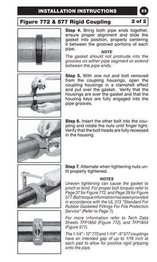 INSTALLATION INSTRUCTIONS 23 
Figure 772  577 Rigid Coupling 
2 of 2 
Step 4. Bring both pipe ends together, 
ensure proper alignment and slide the 
gasket into position, properly centering 
it between the grooved portions of each 
pipe. 
NOTE 
The gasket should not protrude into the 
grooves on either pipe segment or extend 
between the pipe ends. 
Step 5. With one nut and bolt removed 
from the coupling housings, open the 
coupling housings in a clamshell effect 
and put over the gasket. Verify that the 
housings are over the gasket and that the 
housing keys are fully engaged into the 
pipe grooves. 
Step 6. Insert the other bolt into the cou-pling 
and rotate the nuts until finger tight. 
Verify that the bolt heads are fully recessed 
in the housing. 
Step 7. Alternate when tightening nuts un-til 
properly tightened. 
NOTES 
Uneven tightening can cause the gasket to 
pinch or bind. For proper bolt torques refer to 
Page 37 for Figure 772, and Page 39 for Figure 
577. Bolt torque information has been provided 
in accordance with the UL 213 “Standard For 
Rubber Gasketed Fittings For Fire Protection 
Service” (Refer to Page 7). 
For more information refer to Tech Data 
Sheets TFP1850 (Figure 772), and TFP1854 
(Figure 577). 
The 1-1/4” - 12” 772 and 1-1/4” - 8” 577 couplings 
have an intended gap of up to 1/16 inch at 
each pad to allow for positive rigid gripping 
onto the pipe. 
 