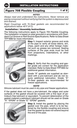 24 INSTALLATION INSTRUCTIONS 
Figure 705 Flexible Coupling 
NOTES 
1 of 2 
Always read and understand the instructions. Never remove any 
piping component without verifying that the system is depressurized 
and drained. 
Rigid Couplings with Tri-Seal gaskets are recommended for 
applications below 40°F (4°C). 
Installation / Assembly Instructions 
The following instructions apply to Figure 705 Flexible Coupling. 
The installation is based on pipe grooved in accordance with Stan-dard 
Cut Groove or Roll Groove Specifications. Refer to Data Sheet 
TFP1898 for more information. 
Step 1. Inspect exterior groove and ends 
of the pipe to verify all loose debris, dirt, 
chips, paint and any other foreign mate-rial 
such as grease are removed. Sealing 
surfaces of the pipe ends must be free 
from projections, indentations, or other 
markings. 
Step 2. Verify that the coupling and gas-ket 
grade are correct for the application 
intended. Refer to Data Sheet TFP1895 for 
additional gasket information. 
Grade “A” gaskets are supplied as stan-dard 
with a pre-lubricant and do not re-quire 
additional lubrication. Grade “E” 
Tri-Seal gaskets are recommended for 
freezer applications. 
NOTE 
Silicone lubricant must be used in dry pipe and freezer applications. 
If the gasket does not have a pre-lubricant, the edges and outer 
surfaces of the gasket should be covered with a fine layer of pe-troleum- 
free lubricant or equivalent. To prevent deterioration of the 
gasket material a petroleum lubricant should not be used on Grade 
“A” “EPDM” or Grade “E” “EPDM” gaskets. 
Step 3. Install the gasket by placing the 
gasket over the pipe, which is to be fas-tened 
by the flexible coupling and ensure 
that the gasket lip does not extend beyond 
the end of the pipe. 
 