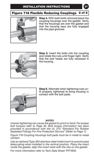 INSTALLATION INSTRUCTIONS 27 
Figure 716 Flexible Reducing Couplings 
2 of 2 
Step 4. With both bolts removed place the 
coupling housings over the gasket. Verify 
that the housings are over the gasket and 
that the housing keys are fully engaged 
into the pipe grooves. 
Step 5. Insert the bolts into the coupling 
and rotate the nuts until finger tight. Verify 
that the bolt heads are fully recessed in 
the housing. 
Step 6. Alternate when tightening nuts un-til 
properly tightened to bring housing in 
contact with the bolt pads. 
NOTES 
Uneven tightening can cause the gasket to pinch or bind. For proper 
bolt torques refer to Page 45. Bolt torque information has been 
provided in accordance with the UL 213 “Standard For Rubber 
Gasketed Fittings For Fire Protection Service” (Refer to Page 7). 
Figure 716 Coupling Housings bolt pads must be in metal to metal 
contact. 
Use an optional Type 304 stainless steel metal insert to prevent pipe 
telescoping when installed in the vertical position. Place the insert 
inside the gasket, align the insert slots with the ribs on the gasket. 
For more information refer to Tech Data Sheet TFP1830. 
 