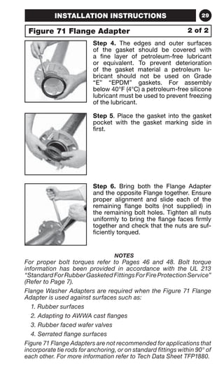 INSTALLATION INSTRUCTIONS 29 
Figure 71 Flange Adapter 
2 of 2 
Step 4. The edges and outer surfaces 
of the gasket should be covered with 
a fine layer of petroleum-free lubricant 
or equivalent. To prevent deterioration 
of the gasket material a petroleum lu-bricant 
should not be used on Grade 
“E” “EPDM” gaskets. For assembly 
below 40°F (4°C) a petroleum-free silicone 
lubricant must be used to prevent freezing 
of the lubricant. 
Step 5. Place the gasket into the gasket 
pocket with the gasket marking side in 
first. 
Step 6. Bring both the Flange Adapter 
and the opposite Flange together. Ensure 
proper alignment and slide each of the 
remaining flange bolts (not supplied) in 
the remaining bolt holes. Tighten all nuts 
uniformly to bring the flange faces firmly 
together and check that the nuts are suf-ficiently 
torqued. 
NOTES 
For proper bolt torques refer to Pages 46 and 48. Bolt torque 
information has been provided in accordance with the UL 213 
“Standard For Rubber Gasketed Fittings For Fire Protection Service” 
(Refer to Page 7). 
Flange Washer Adapters are required when the Figure 71 Flange 
Adapter is used against surfaces such as: 
1. Rubber surfaces 
2. Adapting to AWWA cast flanges 
3. Rubber faced wafer valves 
4. Serrated flange surfaces 
Figure 71 Flange Adapters are not recommended for applications that 
incorporate tie rods for anchoring, or on standard fittings within 90° of 
each other. For more information refer to Tech Data Sheet TFP1880. 
 