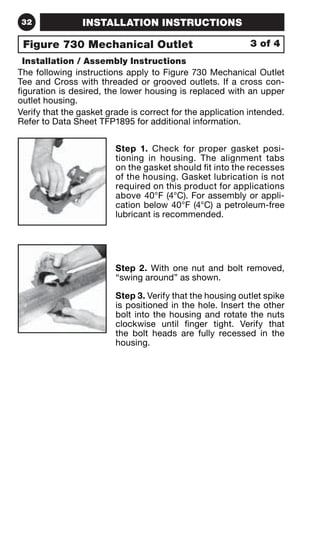 32 INSTALLATION INSTRUCTIONS 
Figure 730 Mechanical Outlet 3 of 4 
Installation / Assembly Instructions 
The following instructions apply to Figure 730 Mechanical Outlet 
Tee and Cross with threaded or grooved outlets. If a cross con-figuration 
is desired, the lower housing is replaced with an upper 
outlet housing. 
Verify that the gasket grade is correct for the application intended. 
Refer to Data Sheet TFP1895 for additional information. 
Step 1. Check for proper gasket posi-tioning 
in housing. The alignment tabs 
on the gasket should fit into the recesses 
of the housing. Gasket lubrication is not 
required on this product for applications 
above 40°F (4°C). For assembly or appli-cation 
below 40°F (4°C) a petroleum-free 
lubricant is recommended. 
Step 2. With one nut and bolt removed, 
“swing around” as shown. 
Step 3. Verify that the housing outlet spike 
is positioned in the hole. Insert the other 
bolt into the housing and rotate the nuts 
clockwise until finger tight. Verify that 
the bolt heads are fully recessed in the 
housing. 
 