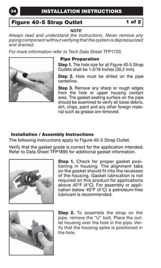 34 INSTALLATION INSTRUCTIONS 
Figure 40-5 Strap Outlet 1 of 2 
NOTE 
Always read and understand the instructions. Never remove any 
piping component without verifying that the system is depressurized 
and drained. 
For more information refer to Tech Data Sheet TFP1720. 
Pipe Preparation 
Step 1. The hole size for all Figure 40-5 Strap 
Outlets shall be 1-3/16 Inches (30,2 mm). 
Step 2. Hole must be drilled on the pipe 
centerline. 
Step 3. Remove any sharp or rough edges 
from the hole or upper housing contact 
area. The gasket-seating surface on the pipe 
should be examined to verify all loose debris, 
dirt, chips, paint and any other foreign mate-rial 
such as grease are removed. 
Installation / Assembly Instructions 
The following instructions apply to Figure 40-5 Strap Outlet. 
Verify that the gasket grade is correct for the application intended. 
Refer to Data Sheet TFP1895 for additional gasket information. 
Step 1. Check for proper gasket posi-tioning 
in housing. The alignment tabs 
on the gasket should fit into the recesses 
of the housing. Gasket lubrication is not 
required on this product for applications 
above 40°F (4°C). For assembly or appli-cation 
below 40°F (4°C) a petroleum-free 
lubricant is recommended. 
Step 2. To assemble the strap on the 
pipe, remove the “U” bolt. Place the out-let 
housing over the hole in the pipe. Ver-ify 
that the housing spike is positioned in 
the hole. 
 