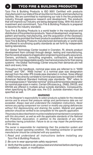 4 TYCO FIRE  BUILDING PRODUCTS 
Tyco Fire  Building Products is ISO 9001 Certified with products 
manufactured in our state of the art ductile iron foundry and manufacturing 
facilities. We are committed to maintaining our role in the fire protection 
industry through aggressive research and development. The products 
that will improve our industry are being designed today. With this level of 
investment and commitment, Tyco Fire  Building Products is prepared 
to become the industry standard. 
Tyco Fire  Building Products is a world leader in the manufacture and 
distribution of fire protection products. Years of development, engineering, 
pattern and tooling manufacturing, and the acquisition of the necessary 
resources has provided the finest products available on the market today. 
Tyco Fire  Building Products manufactured domestically or world-wide 
are offered to scrutinizing quality standards as set forth by independent 
testing laboratories. 
Our Global Technology Center located in Cranston, RI, directs product 
development from concept through design, testing and manufacturing, 
then forwards all aspects of application engineering and quality assurance. 
Owners, architects, consulting engineers, contractors, and tenants 
demand the most dependable quality mechanical products for their piping 
systems - the Global Technology Center ensures their demands are met 
each and every time. 
Throughout this handbook, nominal pipe sizes are referred to in “ANSI 
Inches” and “DN”. “ANSI Inches” is a nominal pipe size designation 
derived from the older IPS (inside pipe diameter) in inches. Sizes offered 
in ANSI Inches directly correlate to nominal pipe sizes recognized in ANSI 
(American National Standard Institute) pipe standards. “DN” refers to 
nominal pipe sizes in “diameter nominal” and is a dimensionless designator 
for nominal pipe sizes in metric. Certain DN sizes (e.g., DN65, DN125, and 
DN150) are offered in multiple actual outside diameters. Consequently, 
when specifying by DN pipe size, the O.D. (outside diameter) must be 
specified as well. 
WARNING 
It is the Designer’s responsibility to select products suitable for the intended 
service and to ensure that pressure ratings and performance data are not 
exceeded. Always read and understand the installation instructions. Never 
remove any piping component nor correct or modify any piping deficiencies 
without first depressurizing and draining the system. Material and gasket 
selection should be verified to be compatible for the specific application. 
The products described herein must be installed and maintained in compliance 
with this document, as well as with the applicable standards of the National 
Fire Protection Association, in addition to the standards of any other 
authorities having jurisdiction. Failure to do so may impair the performance 
of this device. 
The owner is responsible for maintaining their fire protection system and 
devices in proper operating condition. The installing contractor or sprinkler 
manufacturer should be contacted with any questions. 
1. Read and understand all instructions before installing any 
Tyco Fire  Building Products. 
2. Be sure to wear appropriate safety equipment. 
3. Verify that the system is de-pressurized and drained before starting any 
installation, repair, or modification. 
 