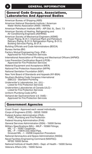 6 GENERAL INFORMATION 
General Code Groups, Associations, 
Laboratories And Approval Bodies 
American Bureau of Shipping (ABS) 
American National Standards Institute / American 
Water Works Association (ANSI / AWWA) 
American Petroleum Institute (API) - API Std. 5L, Sect. 7.5 
American Society of Heating, Refrigerating and 
Air Conditioning Engineers (ASHRAE) 
American Society of Mechanical Engineers (ASME) 
Power Piping, B-31.1; Chemical Plant and Petroleum 
Refinery Piping, B-31.3; Refrigeration Piping, B-31.5; 
Building Services Piping, B-31.9. 
Building Officials and Code Administrators (BOCA) 
Bureau Veritas (BV) 
Factory Mutual Engineering Corp. (FM) - 
Approved for Fire Protection Services 
International Association of Plumbing and Mechanical Officers (IAPMO) 
Loss Prevention Certification Board (LPCB) - 
Approved for Fire Protection Services 
Material Equipment and Acceptance (MEA) 
National Fire Protection Association (NFPA) 
National Sanitation Foundation (NSF) 
New York Board of Standards and Appeals (NY-BSA) 
Southern Building Code Congress International 
(SBCCI) - Standard Plumbing 
Underwriter’s Laboratories, Inc. (UL) - 
Listed for Fire Protection Services 
Underwriters Laboratories of Canada (ULC) - 
Listed for Fire Protection Services 
Uniform Plumbing Code (UPC) 
Verband der Sachversicherer e.V. (VdS) - 
Approved for Fire Protection Services 
Government Agencies 
Coast Guard - Approved each vessel individually 
Corps of Engineers (COE) - GEGS 15000 
Federal Aviation Administration (FAA) - 
HVAC, Plumbing and Fire Protection 
Federal Housing Administration (FHA) 
General Services Administration (GSA) - 15000 Series 
Military Specifications (MIL) - MILP - 10388 Fittings; 
MIL - C - 10387 Couplings; 
MIL - P - 11087A (CE) Steel Pipe, 
Grooved MIL - I - 45208 Inspection Procedure 
National Aeronautics and Space Administration (NASA) 
Naval Facilities Engineering Command (NAVFAC)- 
NFGS 15000 Series 
National Institute of Health (NIH) - Dept. of Health - 15000 Series 
Veterans Affairs (VA) - 15000 Series 
 