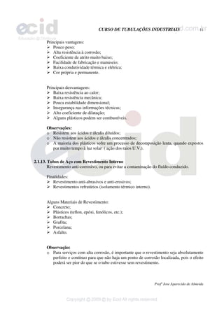 CURSO DE TUBULAÇÕES INDUSTRIAIS 11
Profº Jose Aparecido de Almeida
Principais vantagens:
¾ Pouco peso;
¾ Alta resistência à corrosão;
¾ Coeficiente de atrito muito baixo;
¾ Facilidade de fabricação e manuseio;
¾ Baixa condutividade térmica e elétrica;
¾ Cor própria e permanente.
Principais desvantagens:
¾ Baixa resistência ao calor;
¾ Baixa resistência mecânica;
¾ Pouca estabilidade dimensional;
¾ Insegurança nas informações técnicas;
¾ Alto coeficiente de dilatação;
¾ Alguns plásticos podem ser combustíveis.
Observações:
o Resistem aos ácidos e álcalis diluídos;
o Não resistem aos ácidos e álcalis concentrados;
o A maioria dos plásticos sofre um processo de decomposição lenta, quando expostos
por muito tempo à luz solar ( ação dos raios U.V.).
2.1.13. Tubos de Aço com Revestimento Interno
Revestimento anti-corrosivo, ou para evitar a contaminação do fluído conduzido.
Finalidades:
¾ Revestimento anti-abrasivos e anti-erosivos;
¾ Revestimentos refratários (isolamento térmico interno).
Alguns Materiais de Revestimento:
¾ Concreto;
¾ Plásticos (teflon, epóxi, fenólicos, etc.);
¾ Borrachas;
¾ Grafita;
¾ Porcelana;
¾ Asfalto.
Observação:
o Para serviços com alta corrosão, é importante que o revestimento seja absolutamente
perfeito e contínuo para que não haja um ponto de corrosão localizada, pois o efeito
poderá ser pior do que se o tubo estivesse sem revestimento.
 