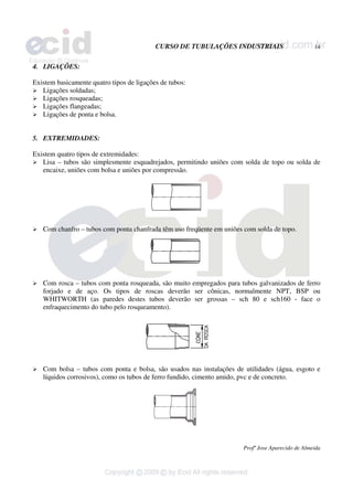 CURSO DE TUBULAÇÕES INDUSTRIAIS 14
Profº Jose Aparecido de Almeida
4. LIGAÇÕES:
Existem basicamente quatro tipos de ligações de tubos:
¾ Ligações soldadas;
¾ Ligações rosqueadas;
¾ Ligações flangeadas;
¾ Ligações de ponta e bolsa.
5. EXTREMIDADES:
Existem quatro tipos de extremidades:
¾ Lisa – tubos são simplesmente esquadrejados, permitindo uniões com solda de topo ou solda de
encaixe, uniões com bolsa e uniões por compressão.
¾ Com chanfro – tubos com ponta chanfrada têm uso freqüente em uniões com solda de topo.
¾ Com rosca – tubos com ponta rosqueada, são muito empregados para tubos galvanizados de ferro
forjado e de aço. Os tipos de roscas deverão ser cônicas, normalmente NPT, BSP ou
WHITWORTH (as paredes destes tubos deverão ser grossas – sch 80 e sch160 - face o
enfraquecimento do tubo pelo rosqueamento).
¾ Com bolsa – tubos com ponta e bolsa, são usados nas instalações de utilidades (água, esgoto e
líquidos corrosivos), como os tubos de ferro fundido, cimento amido, pvc e de concreto.
 