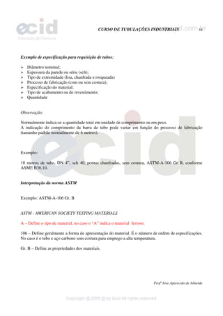 CURSO DE TUBULAÇÕES INDUSTRIAIS 16
Profº Jose Aparecido de Almeida
Exemplo de especificação para requisição de tubos:
¾ Diâmetro nominal;
¾ Espessura da parede ou série (sch);
¾ Tipo de extremidade (lisa, chanfrada e rosqueada)
¾ Processo de fabricação (com ou sem costura);
¾ Especificação do material;
¾ Tipo de acabamento ou de revestimento;
¾ Quantidade
Observação:
Normalmente indica-se a quantidade total em unidade de comprimento ou em peso.
A indicação do comprimento da barra de tubo pode variar em função do processo de fabricação
(tamanho padrão normalmente de 6 metros).
Exemplo:
18 metros de tubo, DN 4”, sch 40, pontas chanfradas, sem costura, ASTM-A-106 Gr B, conforme
ASME B36.10.
Interpretação da norma ASTM
Exemplo: ASTM-A-106 Gr. B
ASTM - AMERICAN SOCIETY TESTING MATERIALS
A – Define o tipo de material, no caso o “A” indica o material ferroso.
106 – Define geralmente a forma de apresentação do material. É o número de ordem de especificações.
No caso é o tubo e aço carbono sem costura para emprego a alta temperatura.
Gr. B – Define as propriedades dos materiais.
 