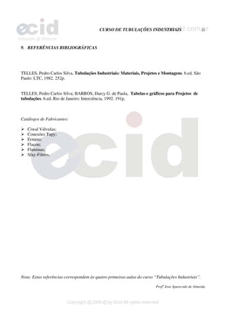 CURSO DE TUBULAÇÕES INDUSTRIAIS 21
Profº Jose Aparecido de Almeida
9. REFERÊNCIAS BIBLIOGRÁFICAS
TELLES, Pedro Carlos Silva, Tubulações Industriais: Materiais, Projetos e Montagens. 6.ed. São
Paulo: LTC, 1982. 252p.
TELLES, Pedro Carlos Silva; BARROS, Darcy G. de Paula, Tabelas e gráficos para Projetos de
tubulações. 6.ed. Rio de Janeiro: Interciência, 1992. 191p.
Catálogos de Fabricantes:
¾ Ciwal Válvulas;
¾ Conexões Tupy;
¾ Ermeto;
¾ Flacon;
¾ Flaminas;
¾ Sfay-Filtros.
Nota: Estas referências correspondem às quatro primeiras aulas do curso “Tubulações Industriais”.
 