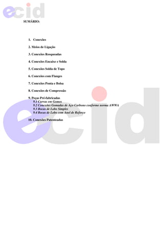 SUMÁRIO:
1. Conexões
2. Meios de Ligação
3. Conexões Rosqueadas
4. Conexões Encaixe e Solda
5. Conexões Solda de Topo
6. Conexões com Flanges
7. Conexões Ponta e Bolsa
8. Conexões de Compressão
9. Peças Pré-fabricadas
9.1 Curvas em Gomos
9.2 Conexões Gomadas de Aço Carbono conforme norma AWWA
9.3 Bocas de Lobo Simples
9.4 Bocas de Lobo com Anel de Reforço
10. Conexões Patenteadas
 